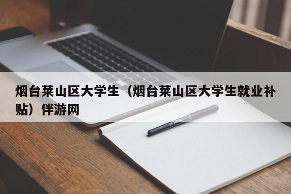 长春烟台莱山区大学生（烟台莱山区大学生就业补贴）伴游网