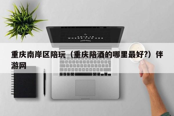 长春重庆南岸区陪玩（重庆陪酒的哪里最好?）伴游网