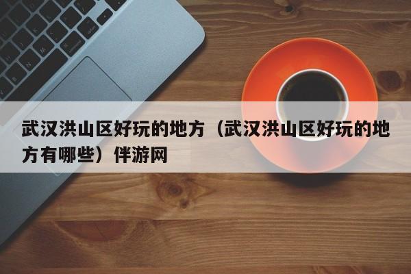 长春武汉洪山区好玩的地方（武汉洪山区好玩的地方有哪些）伴游网