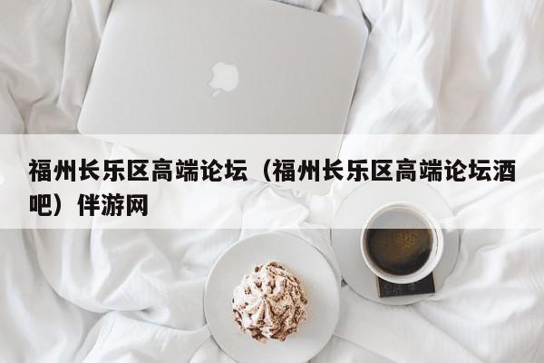 长春福州长乐区高端论坛（福州长乐区高端论坛酒吧）伴游网