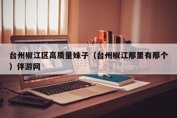 长春台州椒江区高质量妹子（台州椒江那里有那个）伴游网