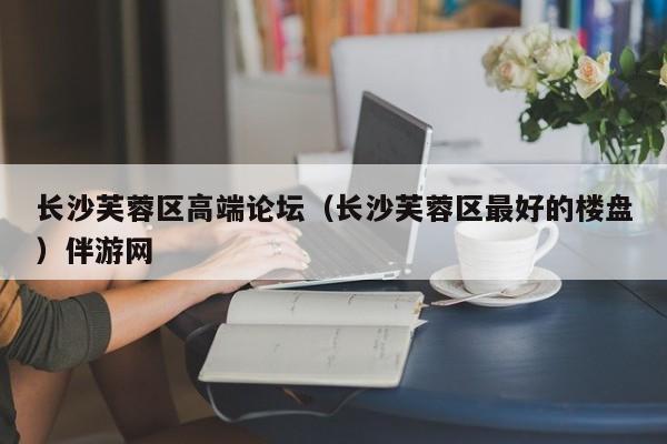 长春长沙芙蓉区高端论坛（长沙芙蓉区最好的楼盘）伴游网