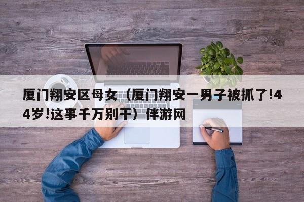 长春厦门翔安区母女（厦门翔安一男子被抓了!44岁!这事千万别干）伴游网