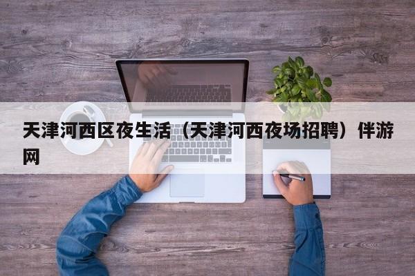 长春天津河西区夜生活（天津河西夜场招聘）伴游网