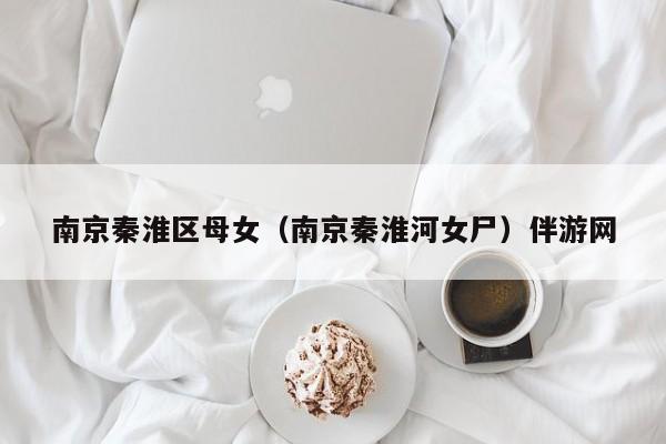 长春南京秦淮区母女（南京秦淮河女尸）伴游网