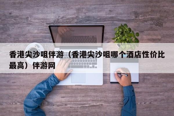 长春香港尖沙咀伴游（香港尖沙咀哪个酒店性价比最高）伴游网