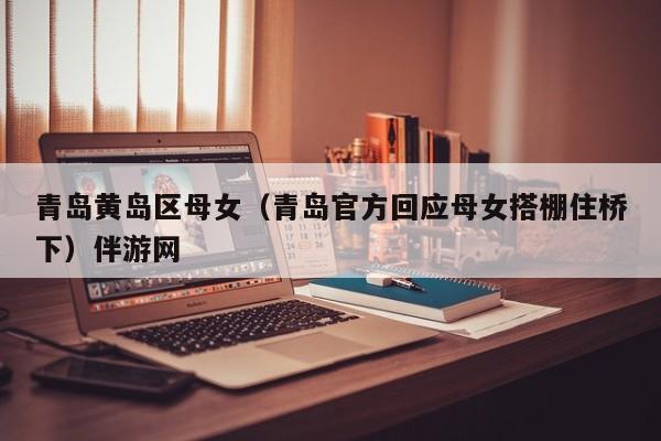 长春青岛黄岛区母女（青岛官方回应母女搭棚住桥下）伴游网