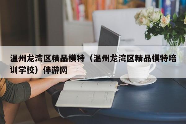 长春温州龙湾区精品模特（温州龙湾区精品模特培训学校）伴游网