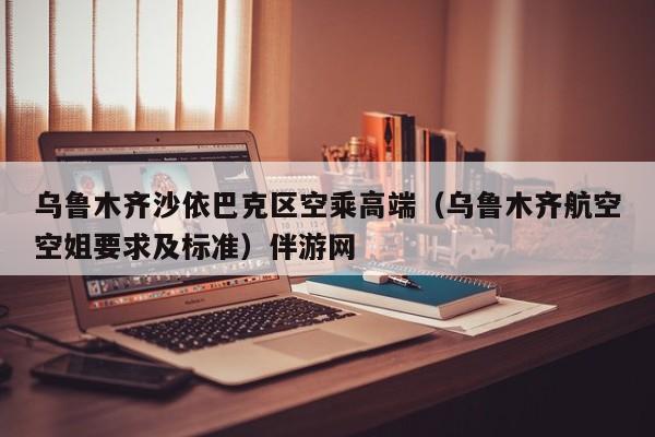 长春乌鲁木齐沙依巴克区空乘高端（乌鲁木齐航空空姐要求及标准）伴游网