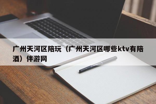 长春广州天河区陪玩（广州天河区哪些ktv有陪酒）伴游网