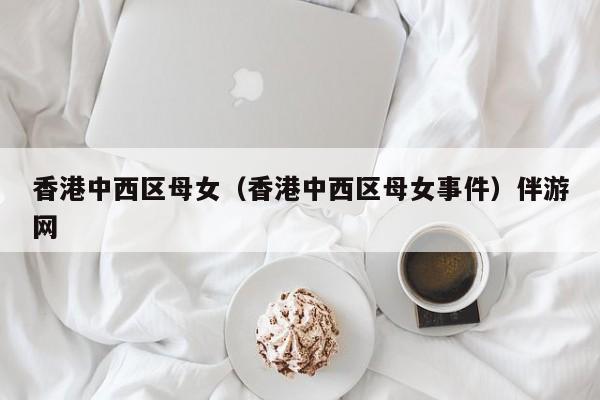 长春香港中西区母女（香港中西区母女事件）伴游网