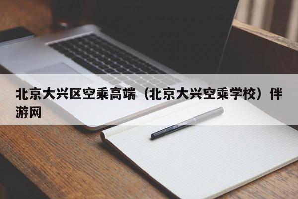 长春北京大兴区空乘高端（北京大兴空乘学校）伴游网