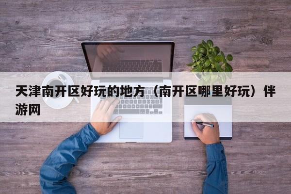 长春天津南开区好玩的地方（南开区哪里好玩）伴游网