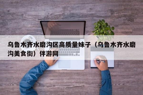 长春乌鲁木齐水磨沟区高质量妹子（乌鲁木齐水磨沟美食街）伴游网