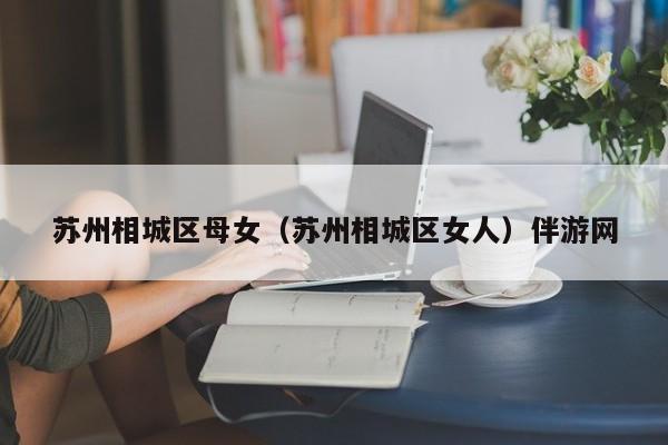 长春苏州相城区母女（苏州相城区女人）伴游网