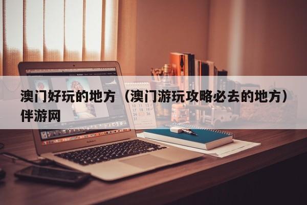 长春澳门好玩的地方（澳门游玩攻略必去的地方）伴游网