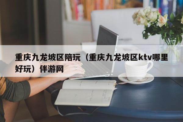 长春重庆九龙坡区陪玩（重庆九龙坡区ktv哪里好玩）伴游网