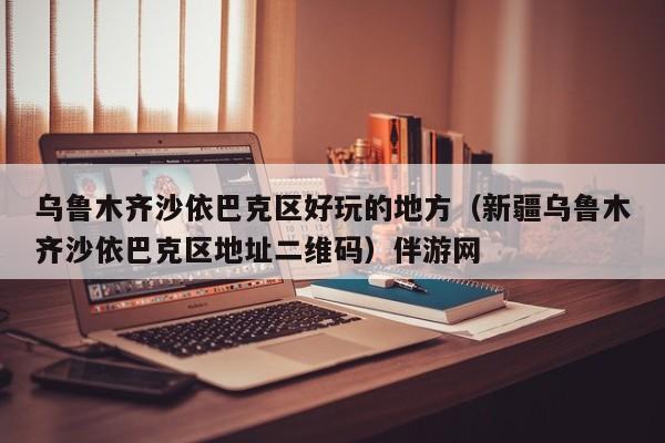 长春乌鲁木齐沙依巴克区好玩的地方（新疆乌鲁木齐沙依巴克区地址二维码）伴游网