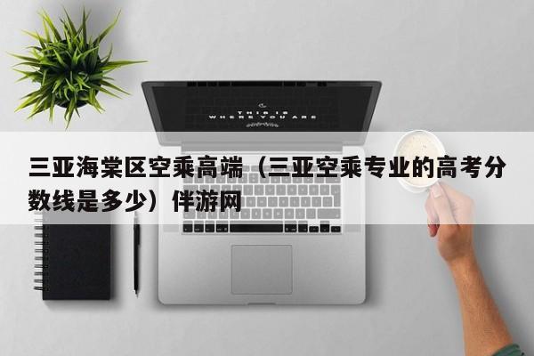 长春三亚海棠区空乘高端（三亚空乘专业的高考分数线是多少）伴游网