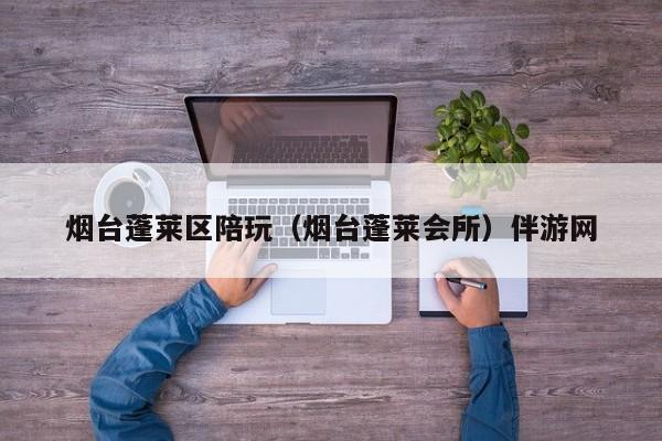长春烟台蓬莱区陪玩（烟台蓬莱会所）伴游网