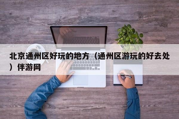 长春北京通州区好玩的地方（通州区游玩的好去处）伴游网