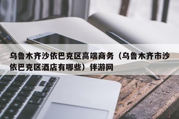 长春乌鲁木齐沙依巴克区高端商务（乌鲁木齐市沙依巴克区酒店有哪些）伴游网