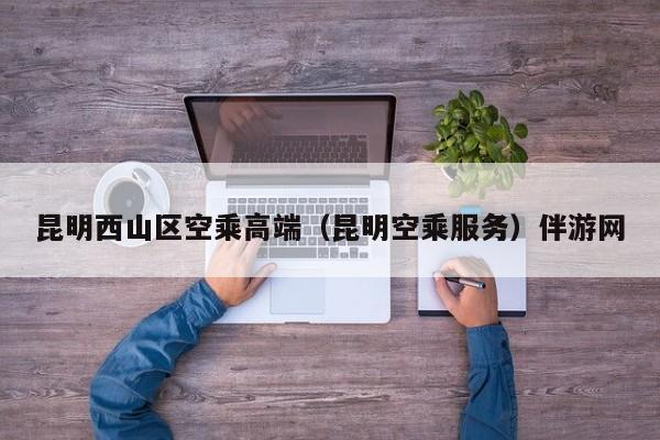 长春昆明西山区空乘高端（昆明空乘服务）伴游网