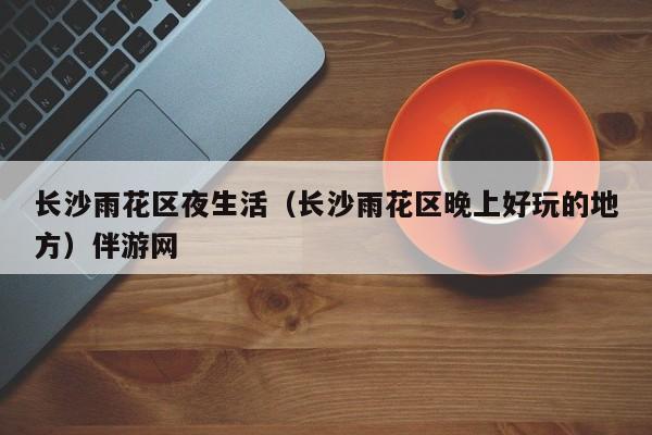 长春长沙雨花区夜生活（长沙雨花区晚上好玩的地方）伴游网