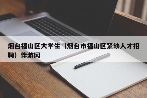 长春烟台福山区大学生（烟台市福山区紧缺人才招聘）伴游网