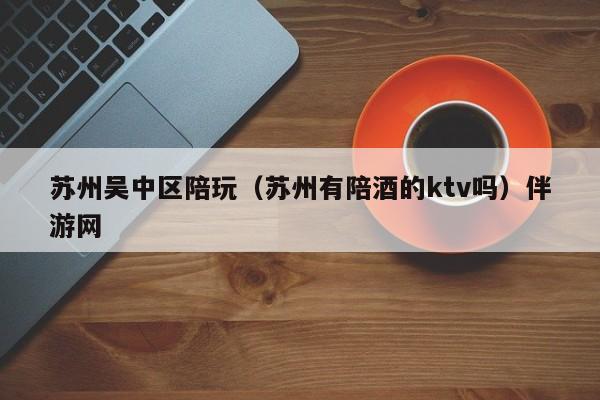 长春苏州吴中区陪玩（苏州有陪酒的ktv吗）伴游网