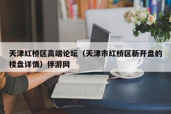 长春天津红桥区高端论坛（天津市红桥区新开盘的楼盘详情）伴游网