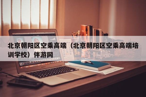 长春北京朝阳区空乘高端（北京朝阳区空乘高端培训学校）伴游网