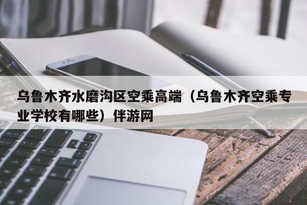 长春乌鲁木齐水磨沟区空乘高端（乌鲁木齐空乘专业学校有哪些）伴游网