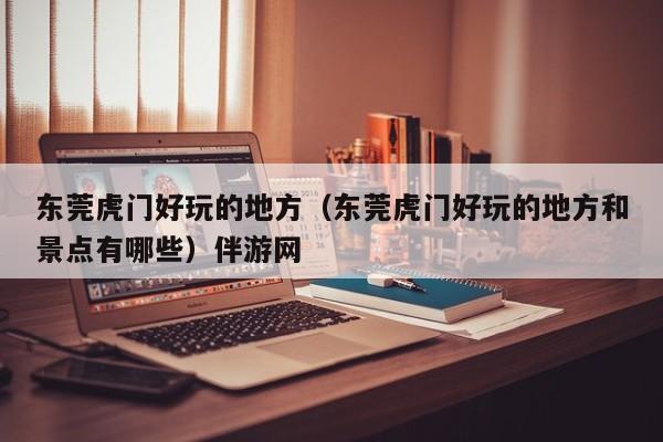 长春东莞虎门好玩的地方（东莞虎门好玩的地方和景点有哪些）伴游网