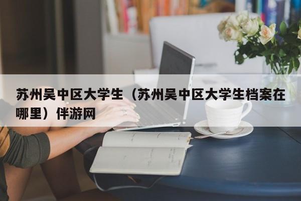 长春苏州吴中区大学生（苏州吴中区大学生档案在哪里）伴游网
