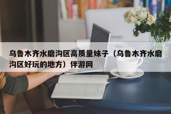 长春乌鲁木齐水磨沟区高质量妹子（乌鲁木齐水磨沟区好玩的地方）伴游网