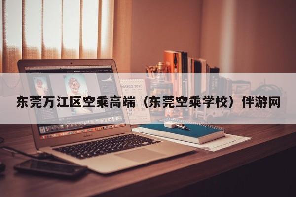 长春东莞万江区空乘高端（东莞空乘学校）伴游网