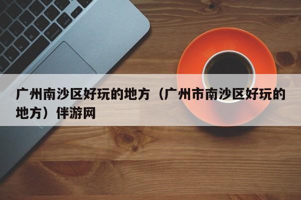 长春广州南沙区好玩的地方（广州市南沙区好玩的地方）伴游网