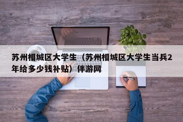 西安苏州相城区大学生（苏州相城区大学生当兵2年给多少钱补贴）伴游网