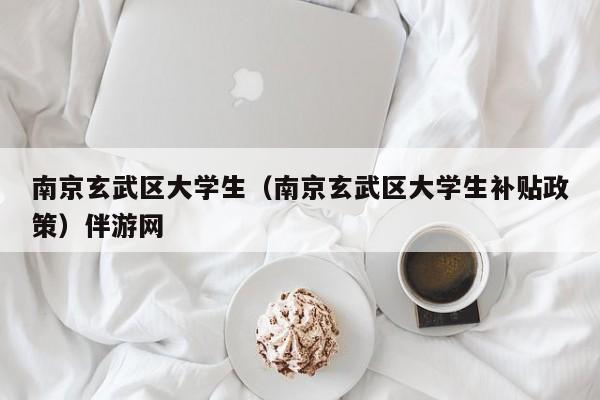 长春南京玄武区大学生（南京玄武区大学生补贴政策）伴游网
