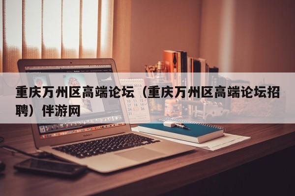 长春重庆万州区高端论坛（重庆万州区高端论坛招聘）伴游网