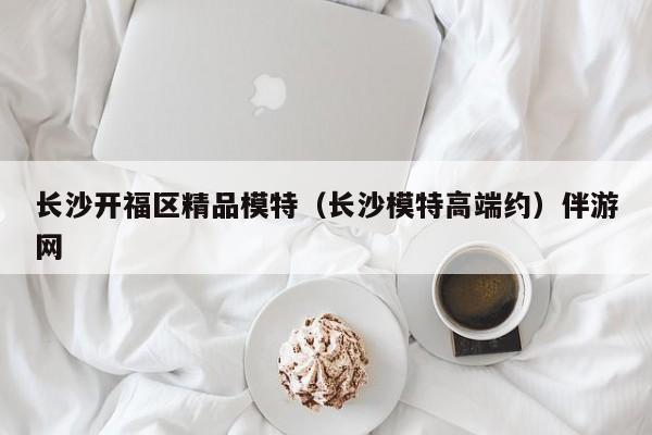 长春长沙开福区精品模特（长沙模特高端约）伴游网