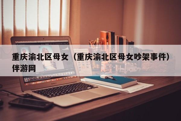 长春重庆渝北区母女（重庆渝北区母女吵架事件）伴游网