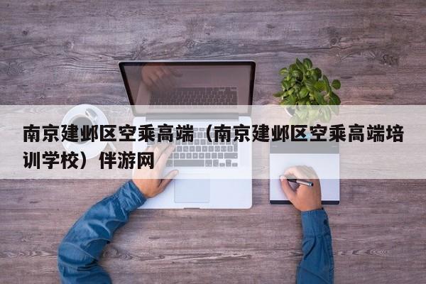 长春南京建邺区空乘高端（南京建邺区空乘高端培训学校）伴游网
