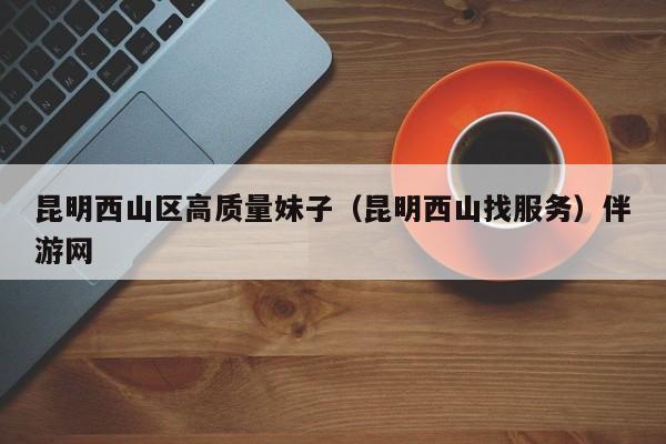 长春昆明西山区高质量妹子（昆明西山找服务）伴游网