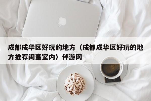 长春成都成华区好玩的地方（成都成华区好玩的地方推荐闺蜜室内）伴游网
