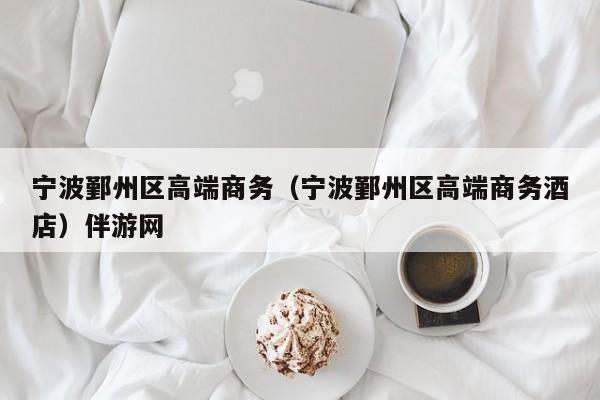 长春宁波鄞州区高端商务（宁波鄞州区高端商务酒店）伴游网