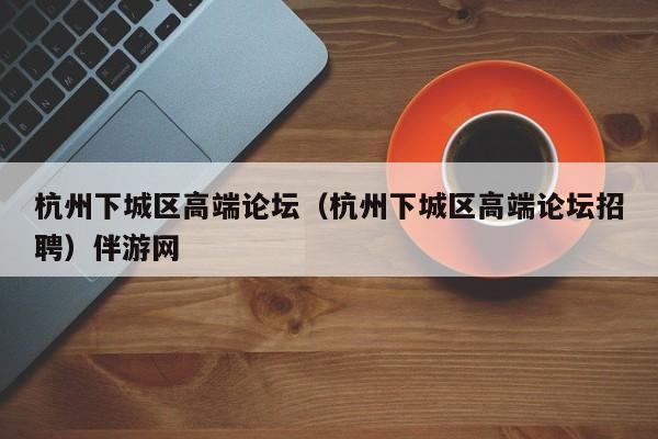 长春杭州下城区高端论坛（杭州下城区高端论坛招聘）伴游网