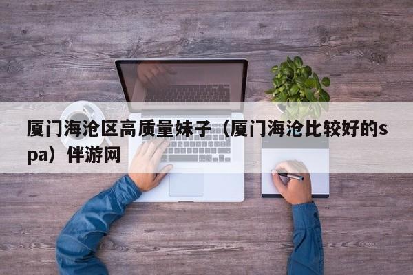 长春厦门海沧区高质量妹子（厦门海沧比较好的spa）伴游网