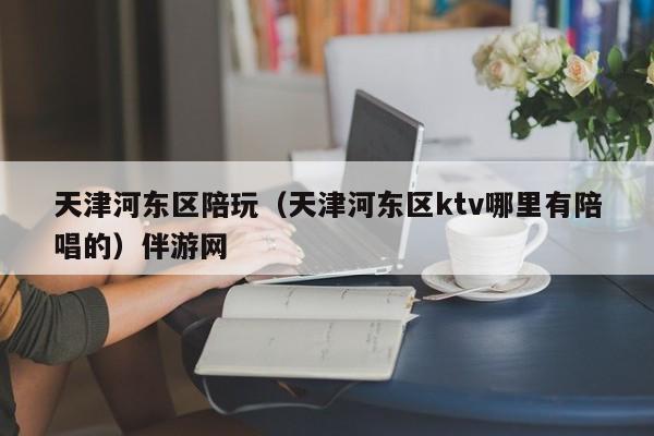 长春天津河东区陪玩（天津河东区ktv哪里有陪唱的）伴游网